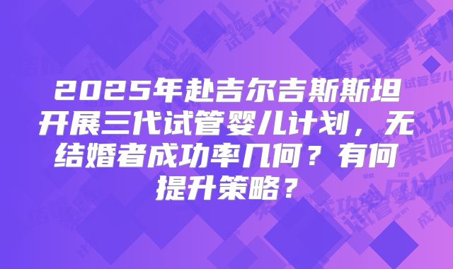 2025年赴吉尔吉斯斯坦开展三代试管婴儿计划，无结婚者成功率几何？有何提升策略？