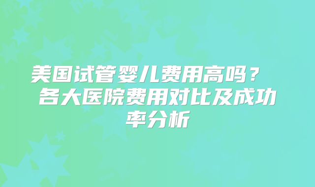 美国试管婴儿费用高吗? 各大医院费用对比及成功率分析