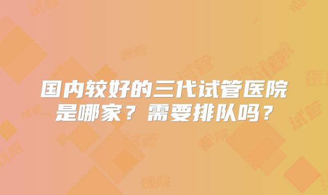 国内较好的三代试管医院是哪家？需要排队吗？