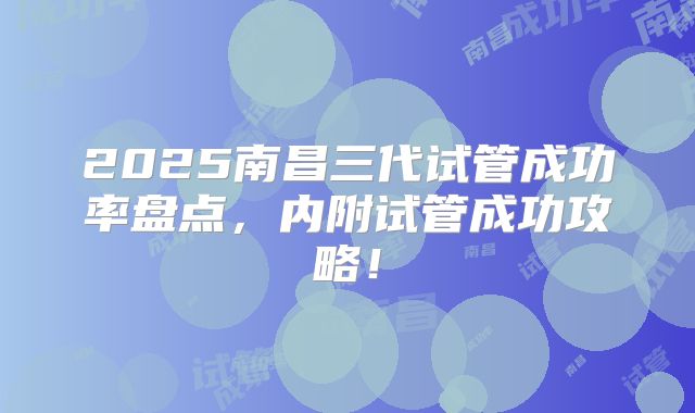 2025南昌三代试管成功率盘点，内附试管成功攻略！