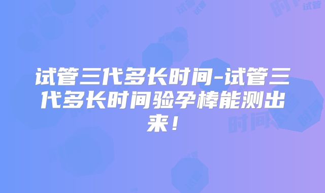 试管三代多长时间-试管三代多长时间验孕棒能测出来!