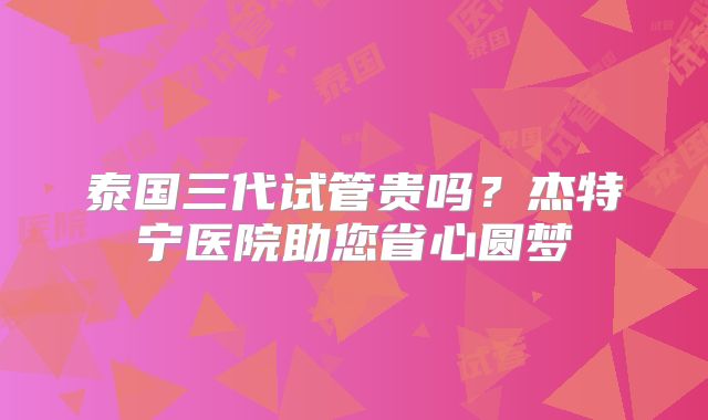 泰国三代试管贵吗？杰特宁医院助您省心圆梦