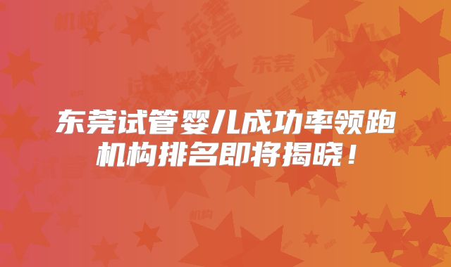 东莞试管婴儿成功率领跑机构排名即将揭晓！