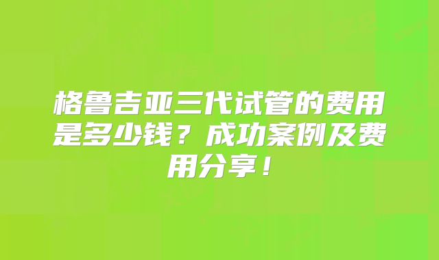格鲁吉亚三代试管的费用是多少钱？成功案例及费用分享！