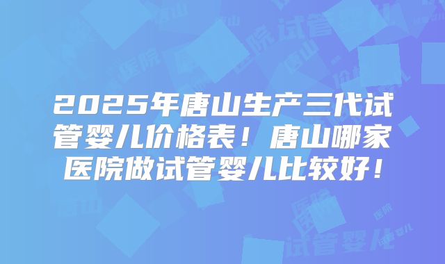 2025年唐山生产三代试管婴儿价格表！唐山哪家医院做试管婴儿比较好！