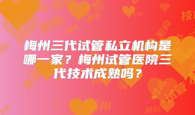 梅州三代试管私立机构是哪一家？梅州试管医院三代技术成熟吗？