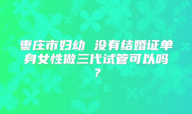枣庄市妇幼 没有结婚证单身女性做三代试管可以吗?