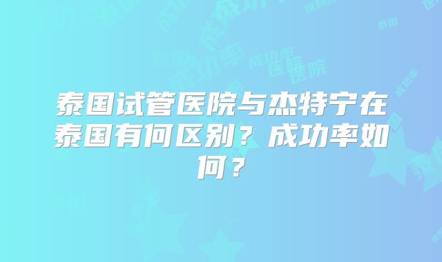 泰国试管医院与杰特宁在泰国有何区别？成功率如何？
