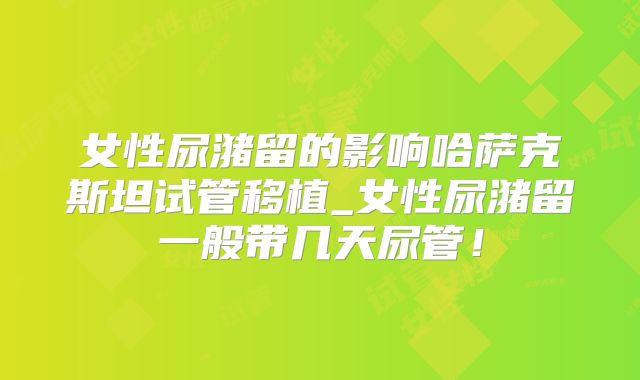 女性尿潴留的影响哈萨克斯坦试管移植_女性尿潴留一般带几天尿管！