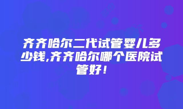 齐齐哈尔二代试管婴儿多少钱,齐齐哈尔哪个医院试管好！