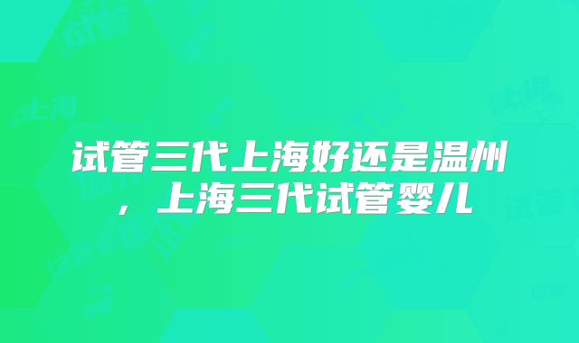 试管三代上海好还是温州,上海三代试管婴儿