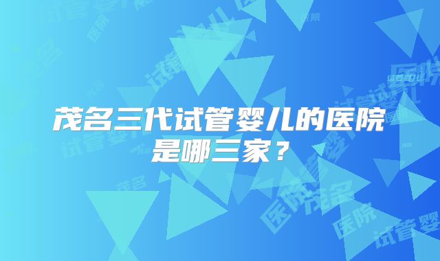 茂名三代试管婴儿的医院是哪三家？