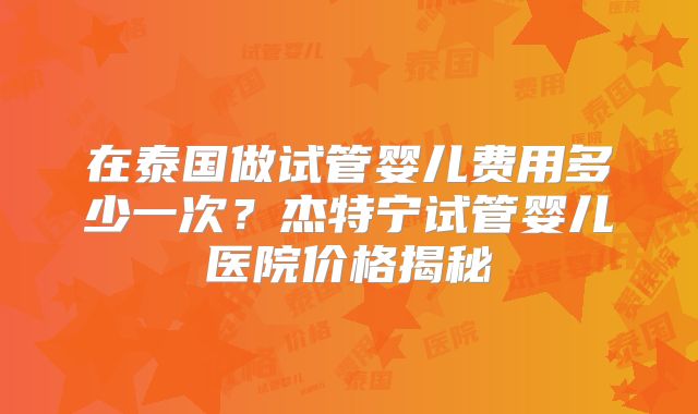 在泰国做试管婴儿费用多少一次？杰特宁试管婴儿医院价格揭秘