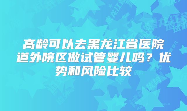 高龄可以去黑龙江省医院道外院区做试管婴儿吗？优势和风险比较