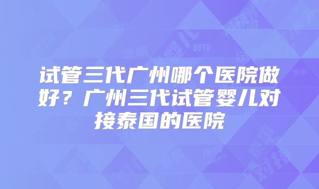 试管三代广州哪个医院做好?广州三代试管婴儿对接泰国的医院