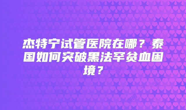 杰特宁试管医院在哪?泰国如何突破黑法罕贫血困境?