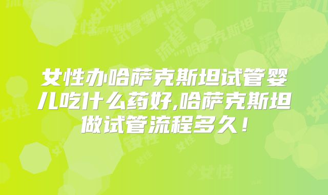 女性办哈萨克斯坦试管婴儿吃什么药好,哈萨克斯坦做试管流程多久！