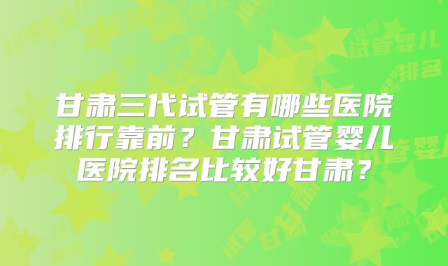 甘肃三代试管有哪些医院排行靠前？甘肃试管婴儿医院排名比较好甘肃？