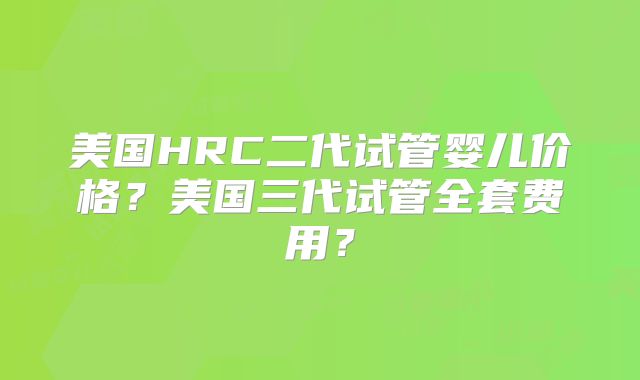 美国HRC二代试管婴儿价格？美国三代试管全套费用？
