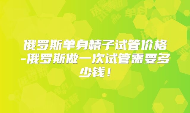 俄罗斯单身精子试管价格-俄罗斯做一次试管需要多少钱！