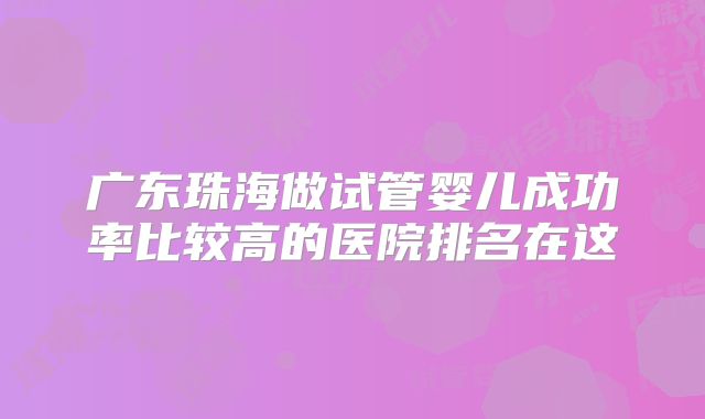 广东珠海做试管婴儿成功率比较高的医院排名在这