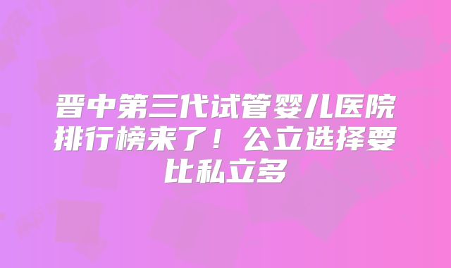 晋中第三代试管婴儿医院排行榜来了!公立选择要比私立多