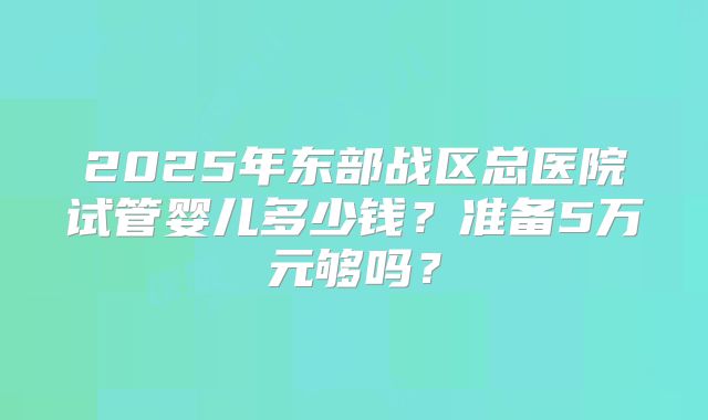2025年东部战区总医院试管婴儿多少钱？准备5万元够吗？