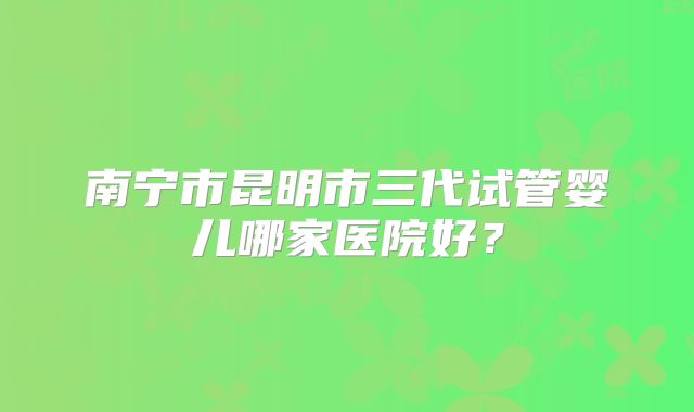 南宁市昆明市三代试管婴儿哪家医院好?