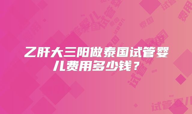 乙肝大三阳做泰国试管婴儿费用多少钱?