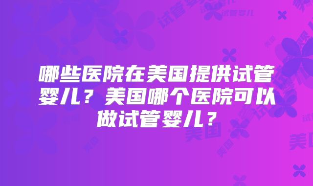 哪些医院在美国提供试管婴儿?美国哪个医院可以做试管婴儿?