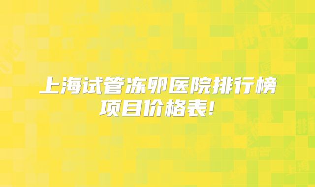 上海试管冻卵医院排行榜项目价格表!