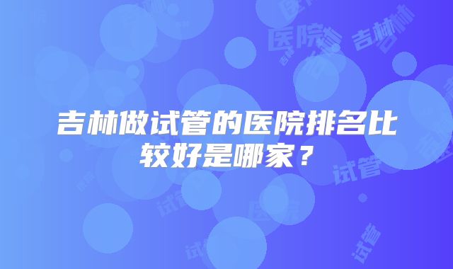 吉林做试管的医院排名比较好是哪家？