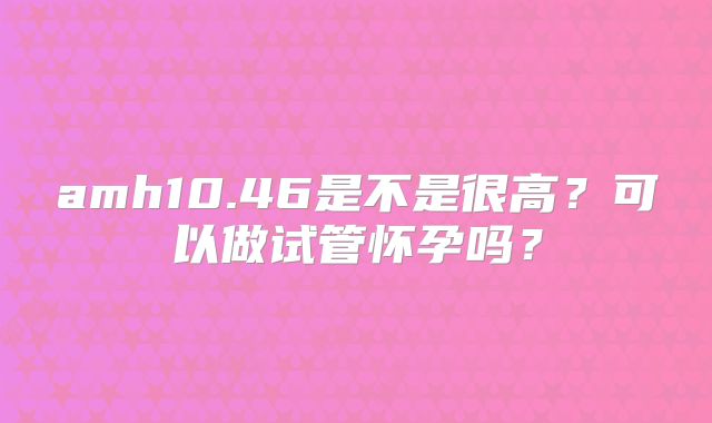 amh10.46是不是很高？可以做试管怀孕吗？