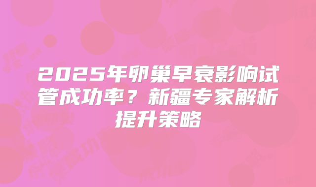 2025年卵巢早衰影响试管成功率？新疆专家解析提升策略