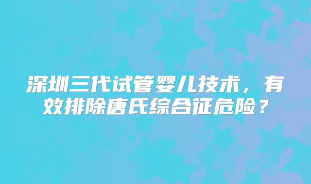 深圳三代试管婴儿技术,有效排除唐氏综合征危险?