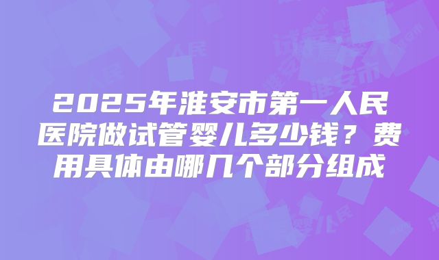 2025年淮安市第一人民医院做试管婴儿多少钱?费用具体由哪几个部分组成