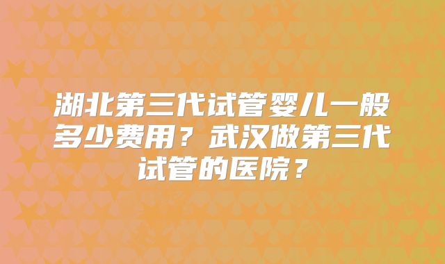 湖北第三代试管婴儿一般多少费用？武汉做第三代试管的医院？