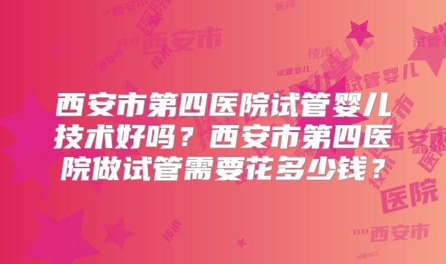西安市第四医院试管婴儿技术好吗?西安市第四医院做试管需要花多少钱?
