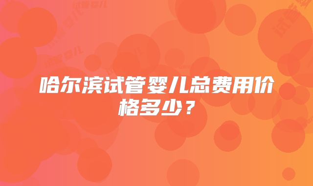 哈尔滨试管婴儿总费用价格多少？
