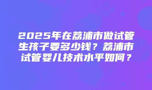 2025年在荔浦市做试管生孩子要多少钱?荔浦市试管婴儿技术水平如何?