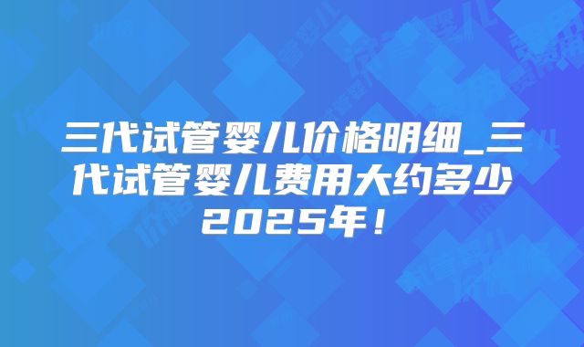 三代试管婴儿价格明细_三代试管婴儿费用大约多少2025年！