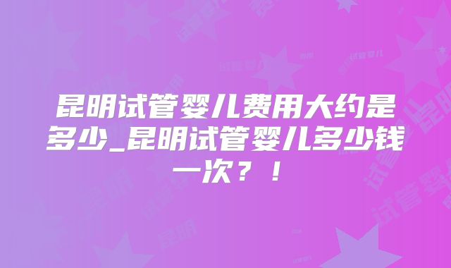 昆明试管婴儿费用大约是多少_昆明试管婴儿多少钱一次?!