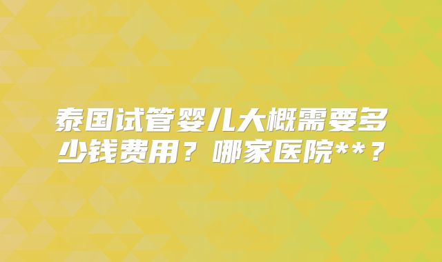 泰国试管婴儿大概需要多少钱费用？哪家医院**？
