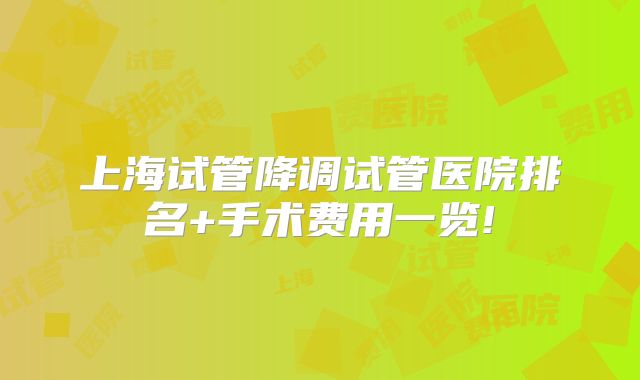 上海试管降调试管医院排名+手术费用一览!