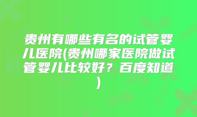 贵州有哪些有名的试管婴儿医院(贵州哪家医院做试管婴儿比较好？百度知道)