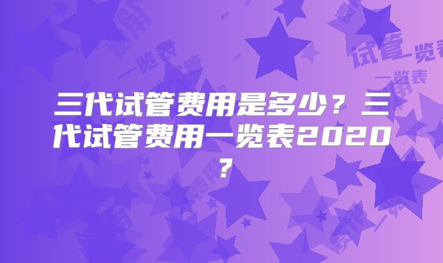 三代试管费用是多少？三代试管费用一览表2020？