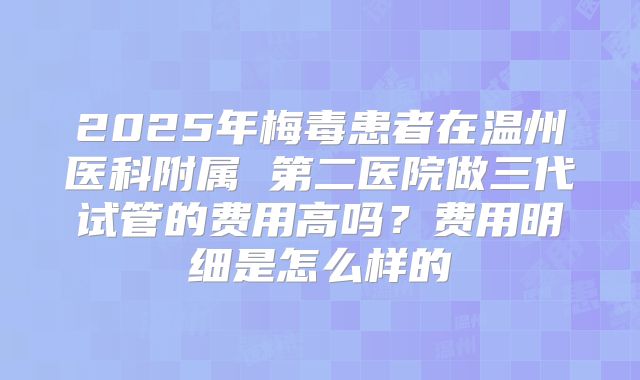 2025年梅毒患者在温州医科附属 第二医院做三代试管的费用高吗？费用明细是怎么样的