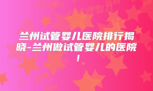 兰州试管婴儿医院排行揭晓-兰州做试管婴儿的医院！