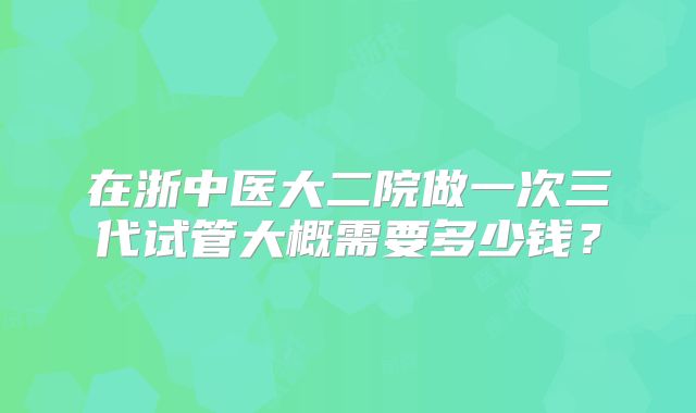 在浙中医大二院做一次三代试管大概需要多少钱?