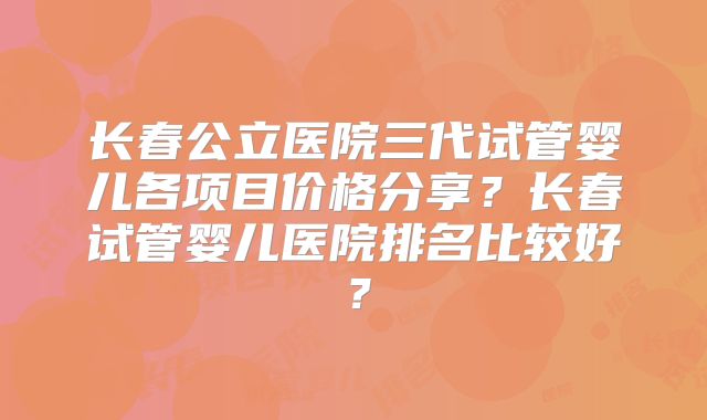 长春公立医院三代试管婴儿各项目价格分享？长春试管婴儿医院排名比较好？
